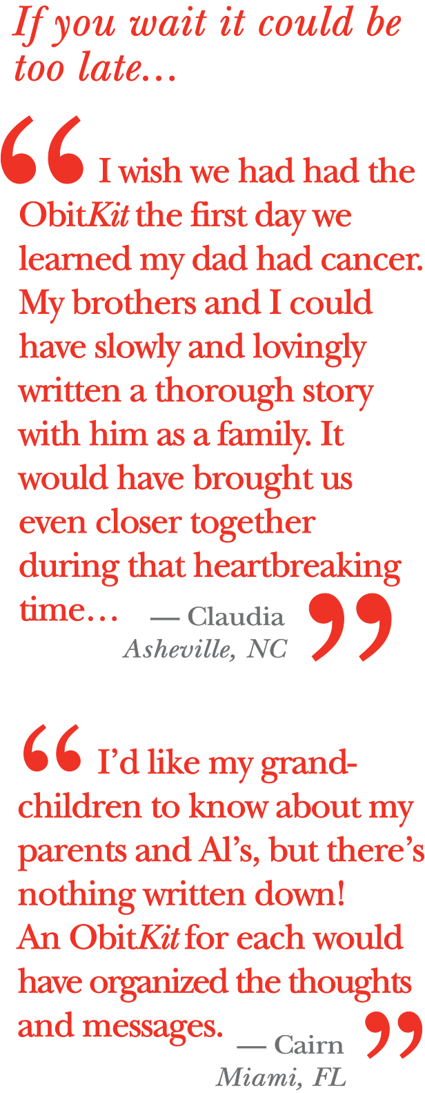 If you wait it could be too late…      I wish we had had the ObitKit the first day we learned my dad had cancer. My brothers and I could have slowly and lovingly written a thorough story with him as a family. It would have brought us even closer together during that heartbreaking time…     Claudia, Ashville, N.C.      I’d like my grandchildren to know about my parents and Al’s, but there’s nothing written down! An ObitKit for each would have organized the thoughts and messages.    Cairn, Miami 